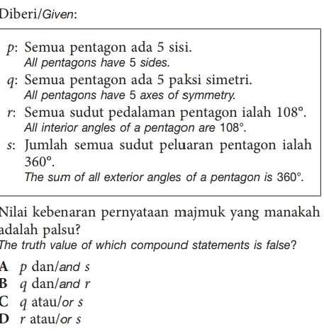 Diberi/Given:
p: Semua pentagon ada 5 sisi.
All pentagons have 5 sides.
q: Semua pentagon ada 5 paksi simetri.
All pentagons have 5 axes of symmetry.
r: Semua sudut pedalaman pentagon ialah 108°. 
All interior angles of a pentagon are 108°. 
s: Jumlah semua sudut peluaran pentagon ialah
360°. 
The sum of all exterior angles of a pentagon is 360°. 
Nilai kebenaran pernyataan majmuk yang manakah
adalah palsu?
The truth value of which compound statements is false?
A p dan/and s
B q dan/and r
Cq atau/or s
Dr atau/or s