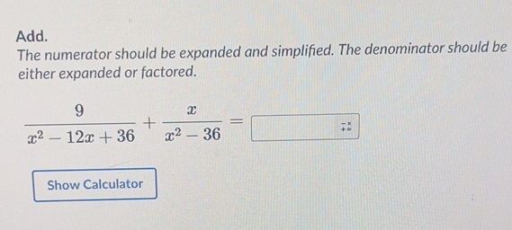 Add. 
The numerator should be expanded and simplified. The denominator should be 
either expanded or factored.
 9/x^2-12x+36 + x/x^2-36 =□ □ 
Show Calculator