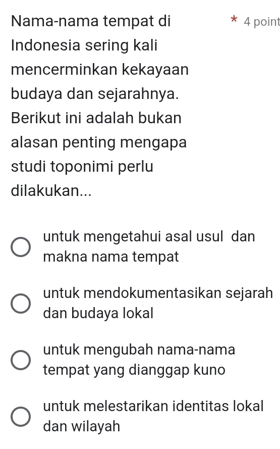 Nama-nama tempat di * 4 point
Indonesia sering kali
mencerminkan kekayaan
budaya dan sejarahnya.
Berikut ini adalah bukan
alasan penting mengapa
studi toponimi perlu
dilakukan...
untuk mengetahui asal usul dan
makna nama tempat
untuk mendokumentasikan sejarah
dan budaya lokal
untuk mengubah nama-nama
tempat yang dianggap kuno
untuk melestarikan identitas lokal
dan wilayah