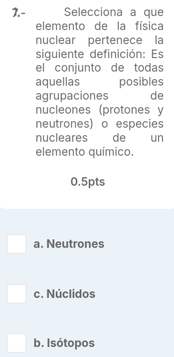 1.- Selecciona a que
elemento de la física
nuclear pertenece la
siguiente definición: Es
el conjunto de todas
aquellas posibles
agrupaciones de
nucleones (protones y
neutrones) o especies
nucleares de un
elemento químico.
0.5pts
a. Neutrones
□ c. Núclidos
b. Isótopos