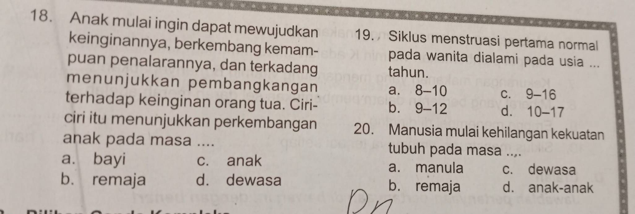 Anak mulai ingin dapat mewujudkan 19. Siklus menstruasi pertama normal
keinginannya, berkembang kemam- pada wanita dialami pada usia ...
puan penalarannya, dan terkadang tahun.
menunjukkan pembangkangan
a. 8-10
C. 9-16
terhadap keinginan orang tua. Ciri-
b. 9-12 d. 10-17
ciri itu menunjukkan perkembangan 20. Manusia mulai kehilangan kekuatan
anak pada masa .... tubuh pada masa ....
a. bayi c. anak
a. manula c. dewasa
b. remaja d. dewasa b. remaja
d. anak-anak