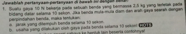 Jawablah pertanyaan-pertanyaan di bawah ini dengán benar! 
1. Suatu gaya 10 N bekerja pada sebuah benda yang bermassa 2,5 kg yang terletak pada 
bidang datar selama 10 sekon. Jika benda mula-mula diam dan arah gaya searah dengan 
perpindahan benda, maka tentukan: 
a. jarak yang ditempuh benda selama 10 sekon. 
b. usaha yang dilakukan oleh gaya pada benda selama 10 sekon! HOTS 
cahava ke bentuk lain beserta contohnya!