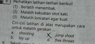 ] Perhatikan latihan-latihan berikut!
(1) Berlatih menembak
(2) Melatih kekuatan otot kaki.
(3) Melatih loncatan agar kuat.
Ciri-ciri latihan di atas merupakan cara
untuk melatih gerakan ....
a. shooting jump shoot
b. lay up d. free throws
9 Teknik