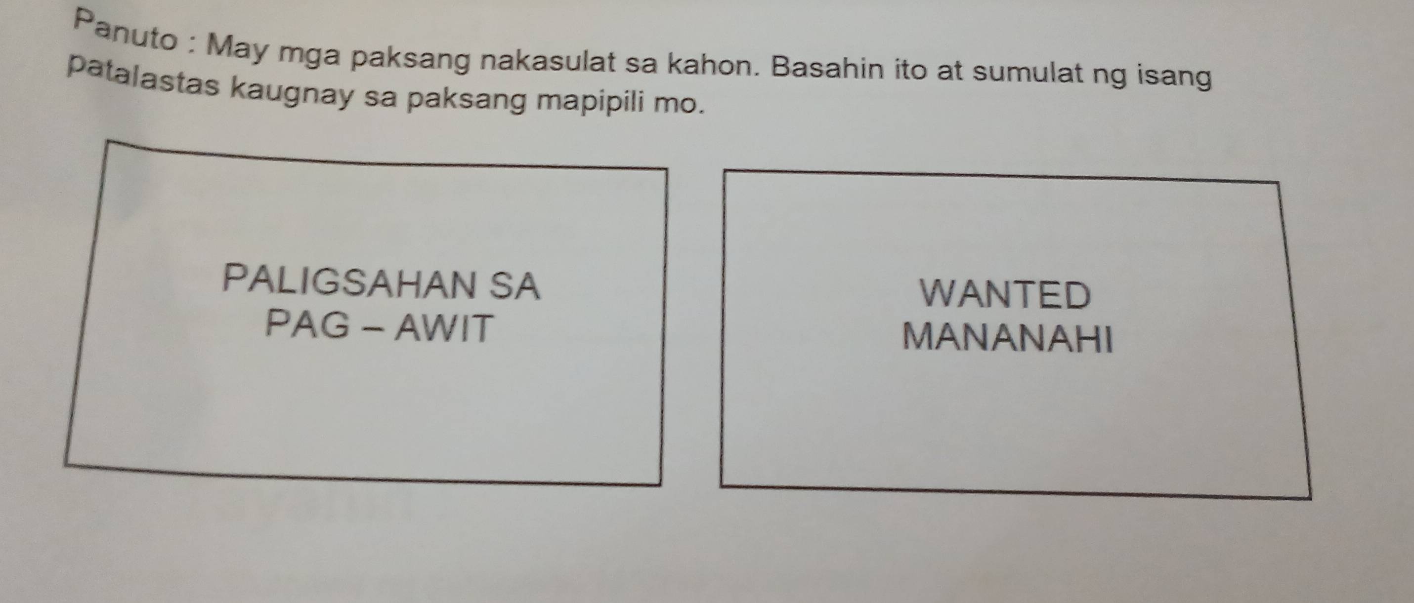 Panuto : May mga paksang nakasulat sa kahon. Basahin ito at sumulat ng isang 
patalastas kaugnay sa paksang mapipili mo. 
PALIGSAHAN SA WANTED 
PAG - AWIT MANANAHI