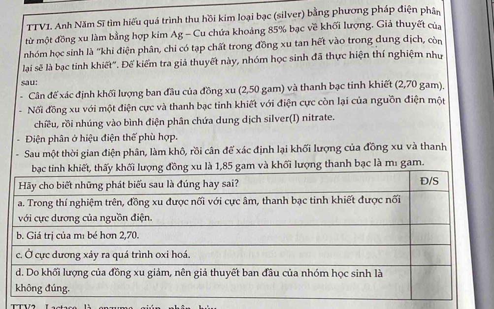 TTV1. Anh Năm Sĩ tìm hiểu quá trình thu hồi kim loại bạc (silver) bằng phương pháp điện phân 
từ một đồng xu làm bằng hợp kim Ag - Cu chứa khoảng 85% bạc về khối lượng. Giả thuyết của 
nhóm học sinh là ''khi điện phân, chi có tạp chất trong đồng xu tan hết vào trong dung dịch, còn 
lại sẽ là bạc tinh khiết". Để kiểm tra giả thuyết này, nhóm học sinh đã thực hiện thí nghiệm như 
sau: 
Cân đế xác định khối lượng ban đầu của đồng xu (2,50 gam) và thanh bạc tinh khiết (2,70 gam). 
Nối đồng xu với một điện cực và thanh bạc tinh khiết với điện cực còn lại của nguồn điện một 
chiều, rồi nhúng vào bình điện phân chứa dung dịch silver(I) nitrate. 
Điện phân ở hiệu điện thế phù hợp. 
Sau một thời gian điện phân, làm khô, rồi cân để xác định lại khối lượng của đồng xu và thanh 
hối lượng thanh bạc là mı gam. 
T