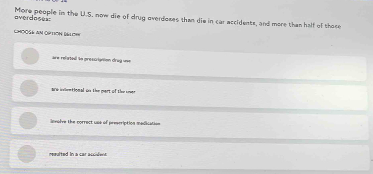 overdoses: More people in the U.S. now die of drug overdoses than die in car accidents, and more than half of those
CHOOSE AN OPTION BELOW
are related to prescription drug use
are intentional on the part of the user
involve the correct use of prescription medication
resulted in a car accident