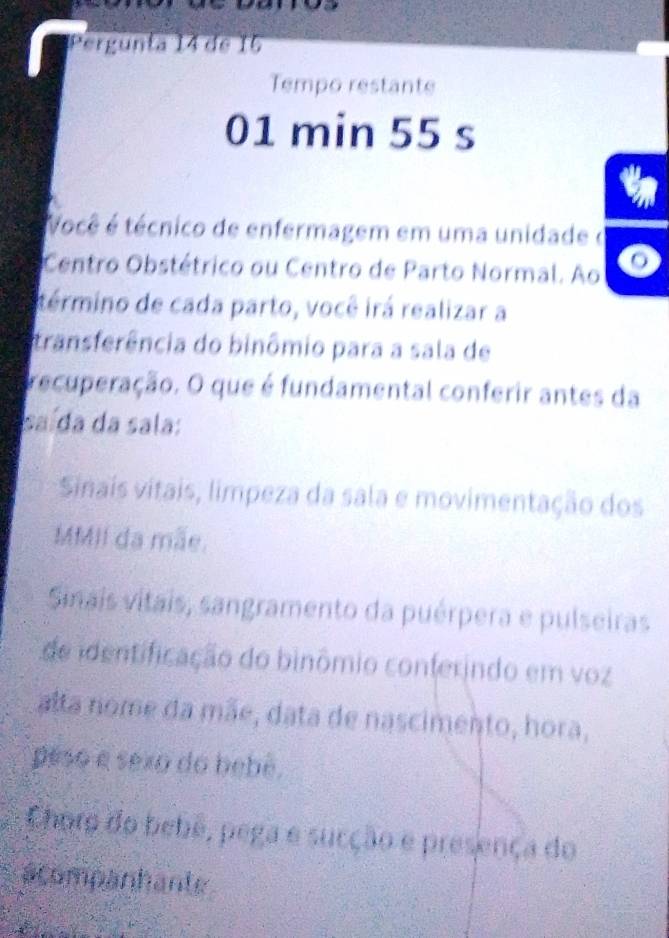 Pergunta 14 de 15
Tempo restante
01 min 55 s
Você é técnico de enfermagem em uma unidade o
Centro Obstétrico ou Centro de Parto Normal. Ao
término de cada parto, você irá realizar a
transferência do binômio para a sala de
recuperação. O que é fundamental conferir antes da
saída da sala:
Sinais vitais, limpeza da sala e movimentação dos
MMII da mãe.
Sinais vitais, sangramento da puérpera e pulseiras
de identificação do binômio conferindo em voz
alta nome da mãe, data de nascimento, hora,
peso e sexo do bebê.
Choro do bebê, pega e sucção e presença do
acompanhante