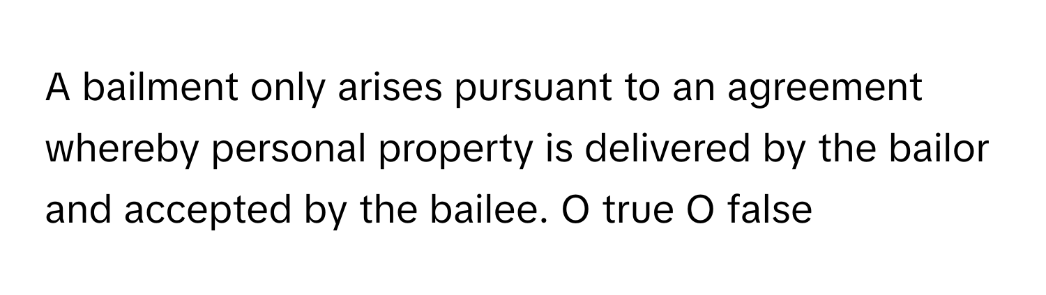 A bailment only arises pursuant to an agreement whereby personal property is delivered by the bailor and accepted by the bailee.  O true O false