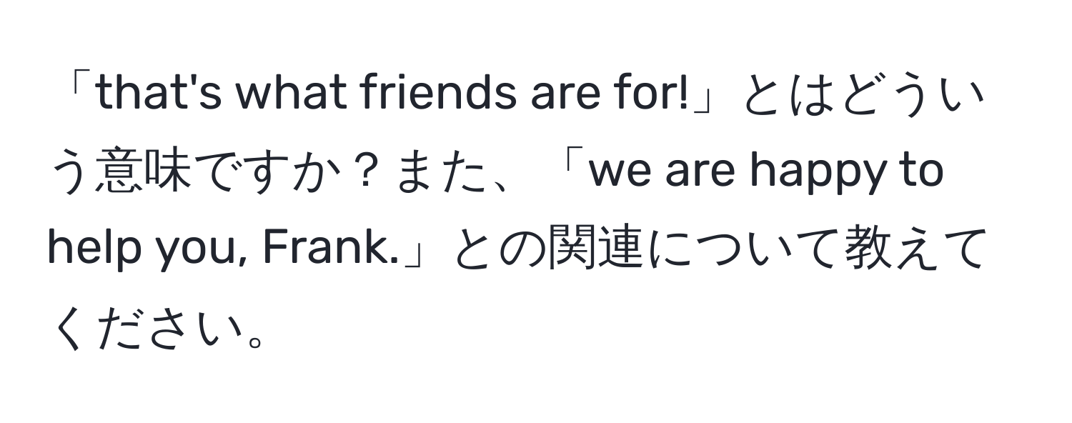 「that's what friends are for!」とはどういう意味ですか？また、「we are happy to help you, Frank.」との関連について教えてください。