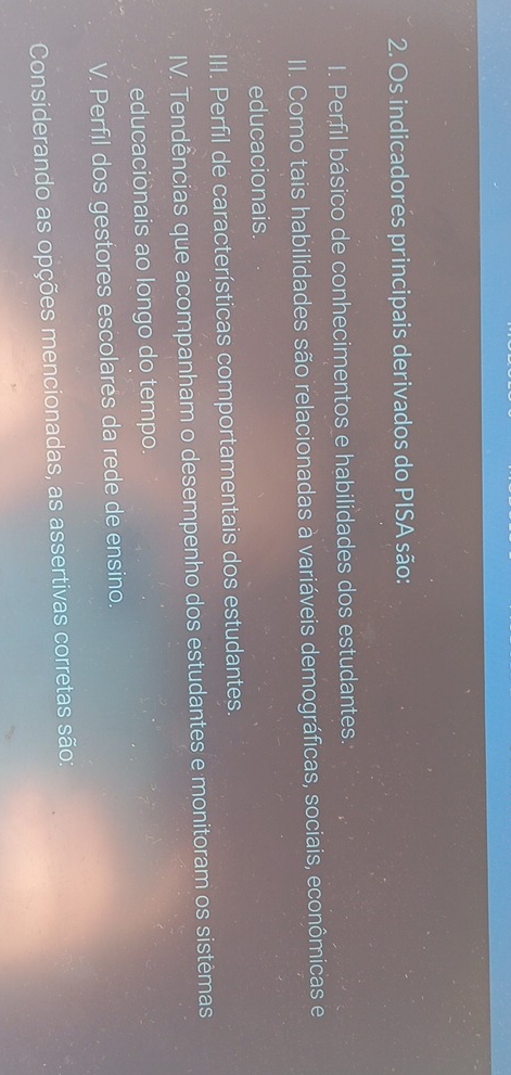 Os indicadores principais derivados do PISA são:
I. Perfil básico de conhecimentos e habilidades dos estudantes.
II. Como tais habilidades são relacionadas à variáveis demográficas, sociais, econômicas e
educacionais.
III. Perfil de características comportamentais dos estudantes.
IV. Tendências que acompanham o desempenho dos estudantes e monitoram os sistêmas
educacionais ao longo do tempo.
V. Perfil dos gestores escolares da rede de ensino.
Considerando as opções mencionadas, as assertivas corretas são: