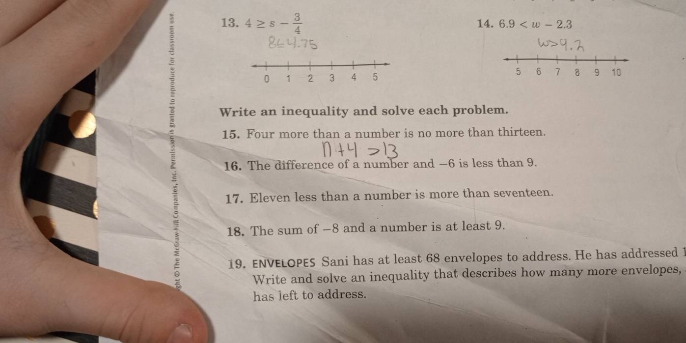 4≥ s- 3/4  14. 6.9

Write an inequality and solve each problem. 
15. Four more than a number is no more than thirteen. 
16. The difference of a number and −6 is less than 9. 
17. Eleven less than a number is more than seventeen. 
18. The sum of −8 and a number is at least 9. 
19. ENVELOPES Sani has at least 68 envelopes to address. He has addressed 1
Write and solve an inequality that describes how many more envelopes, 
has left to address.