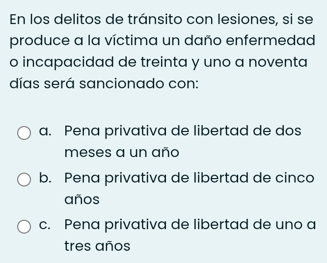 En los delitos de tránsito con lesiones, si se
produce a la víctima un daño enfermedad
o incapacidad de treinta y uno a noventa
días será sancionado con:
a. Pena privativa de libertad de dos
meses a un año
b. Pena privativa de libertad de cinco
años
c. Pena privativa de libertad de uno a
tres años