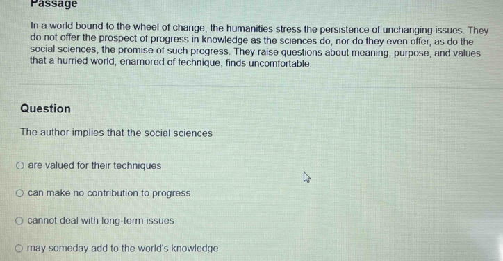 Passage
In a world bound to the wheel of change, the humanities stress the persistence of unchanging issues. They
do not offer the prospect of progress in knowledge as the sciences do, nor do they even offer, as do the
social sciences, the promise of such progress. They raise questions about meaning, purpose, and values
that a hurried world, enamored of technique, finds uncomfortable.
Question
The author implies that the social sciences
are valued for their techniques
can make no contribution to progress
cannot deal with long-term issues
may someday add to the world's knowledge