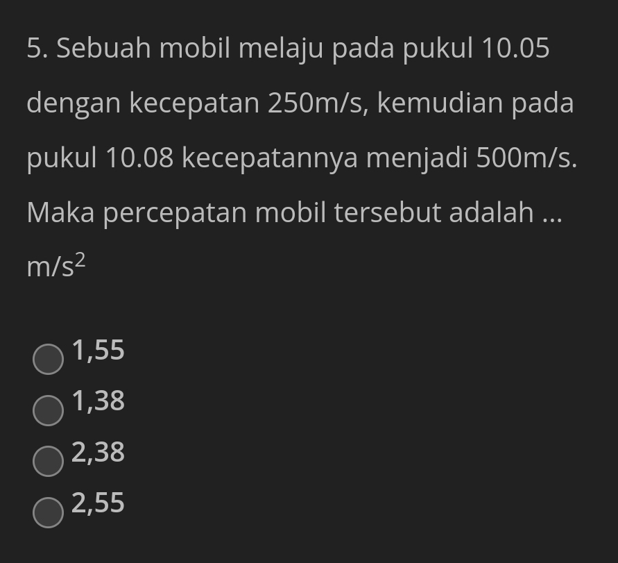 Sebuah mobil melaju pada pukul 10.05
dengan kecepatan 250m/s, kemudian pada
pukul 10.08 kecepatannya menjadi 500m/s.
Maka percepatan mobil tersebut adalah ...
m/s^2
1,55
1,38
2,38
2,55