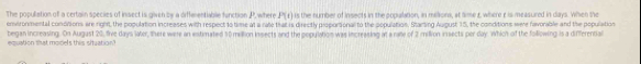 The population of a certain species of insect is given by a differentiable finction P. where is the number of insects in the oopualation, In melons, at time r where r is measured in days. When the P(t)
environmental conditions are right, the population increases with respect to time at a rate that is directly proportional to the population. Starting August 15, the conditions were favorable and the population 
equation that models this situation? began increasing. On Augast 20, five days laor, there were an estimated 10 million insects and the population was increasing at a rate of 2 milion insects per day. Which of the following is a differential