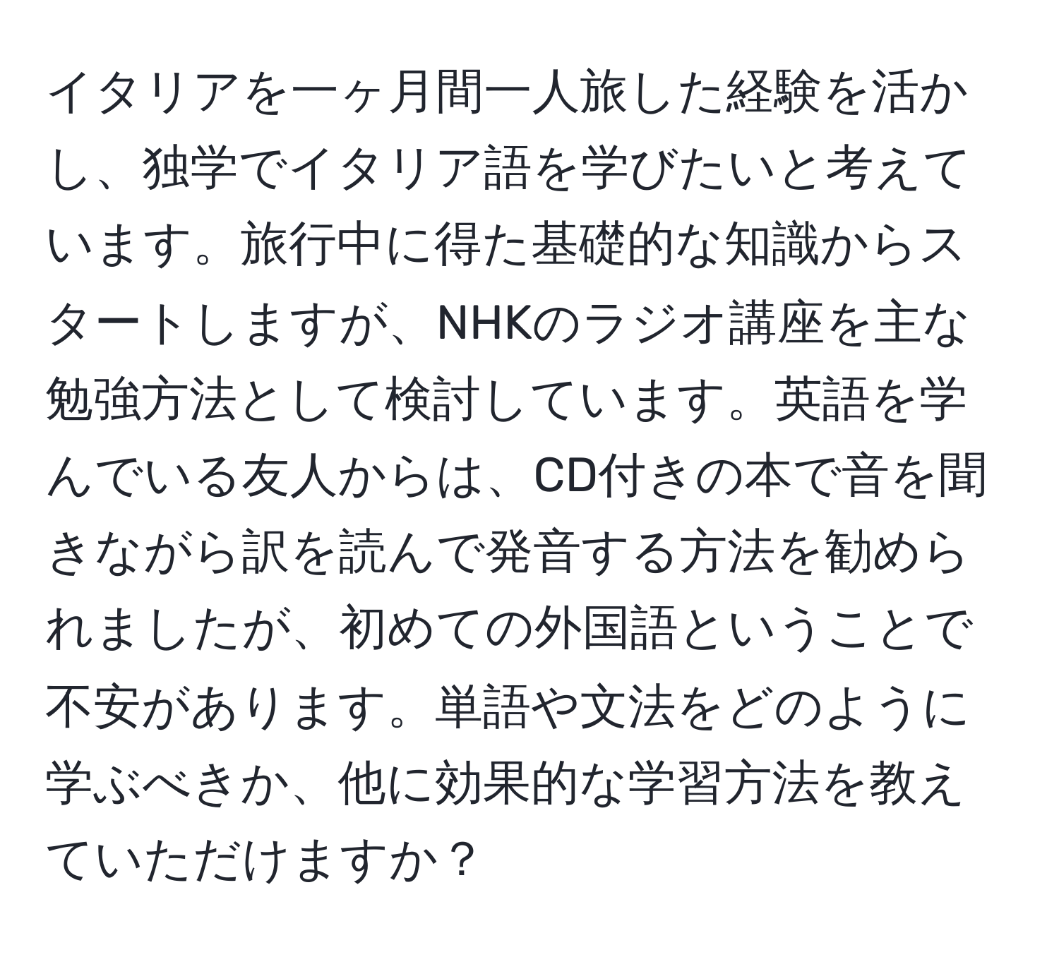 イタリアを一ヶ月間一人旅した経験を活かし、独学でイタリア語を学びたいと考えています。旅行中に得た基礎的な知識からスタートしますが、NHKのラジオ講座を主な勉強方法として検討しています。英語を学んでいる友人からは、CD付きの本で音を聞きながら訳を読んで発音する方法を勧められましたが、初めての外国語ということで不安があります。単語や文法をどのように学ぶべきか、他に効果的な学習方法を教えていただけますか？