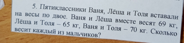 Πятиклассники Ваня, Лёιа и Τоля вставали 
на весы по двое. Ваня и Лёша вместе весят 69 кг, 
Πёшаи Толя - 65 кг, Ваня и Толя - 70 кг. Сколько 
весит каждый из мальчиков?