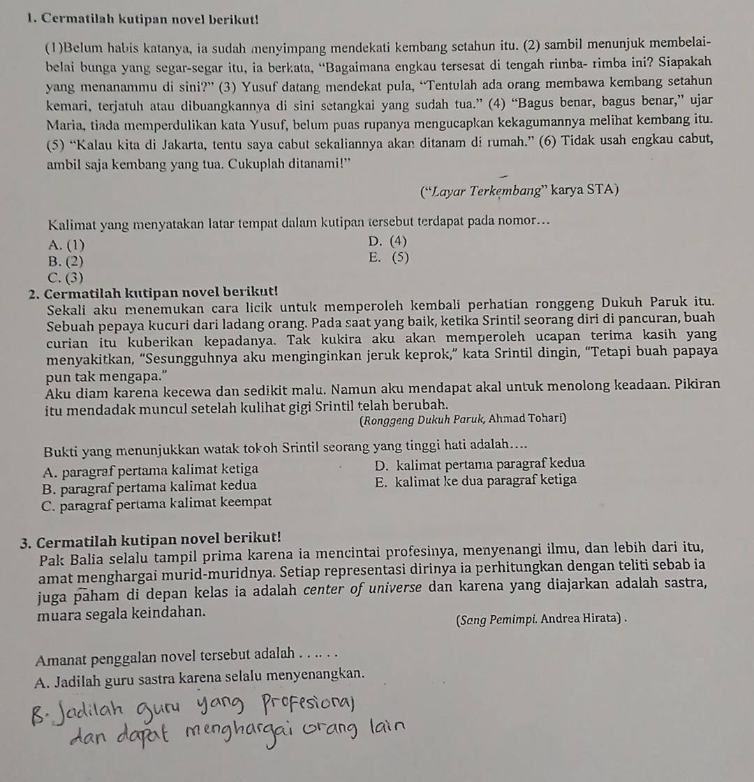 Cermatilah kutipan novel berikut!
(1)Belum habis katanya, ia sudah menyimpang mendekati kembang setahun itu. (2) sambil menunjuk membelai-
belai bunga yang segar-segar itu, ia berkata, “Bagaimana engkau tersesat di tengah riınba- rimba ini? Siapakah
yang menanammu di sini?” (3) Yusuf datang mendekat pula, “Tentulah ada orang membawa kembang setahun
kemari, terjatuh atau dibuangkannya di sini setangkai yang sudah tua.” (4) “Bagus benar, bagus benar,” ujar
Maria, tiada memperdulikan kata Yusuf, belum puas rupanya mengucapkan kekagumannya melihat kembang itu.
(5) “Kalau kita di Jakarta, tentu saya cabut sekaliannya akan ditanam di rumah.” (6) Tidak usah engkau cabut,
ambil saja kembang yang tua. Cukuplah ditanami!”
(“Layar Terkęmbang” karya STA)
Kalimat yang menyatakan latar tempat dalam kutipan tersebut terdapat pada nomor...
A. (1) D. (4)
B. (2) E. (5)
C. (3)
2. Cermatilah kutipan novel berikut!
Sekali aku menemukan cara licik untuk memperoleh kembali perhatian ronggeng Dukuh Paruk itu.
Sebuah pepaya kucuri dari ladang orang. Pada saat yang baik, ketika Srintil seorang diri di pancuran, buah
curian itu kuberikan kepadanya. Tak kukira aku akan memperoleh ucapan terima kasih yang
menyakitkan, “Sesungguhnya aku menginginkan jeruk keprok,” kata Srintil dingin, “Tetapi buah papaya
pun tak mengapa.”
Aku diam karena kecewa dan sedikit malu. Namun aku mendapat akal untuk menolong keadaan. Pikiran
itu mendadak muncul setelah kulihat gigi Srintil telah berubah.
(Ronggeng Dukuh Paruk, Ahmad Tohari)
Bukti yang menunjukkan watak tokoh Srintil seorang yang tinggi hati adalah....
A. paragraf pertama kalimat ketiga D. kalimat pertama paragraf kedua
B. paragraf pertama kalimat kedua E. kalimat ke dua paragraf ketiga
C. paragraf pertama kalimat keempat
3. Cermatilah kutipan novel berikut!
Pak Balia selalu tampil prima karena ia mencintai profesinya, menyenangi ilmu, dan lebih dari itu,
amat menghargai murid-muridnya. Setiap representasi dirinya ia perhitungkan dengan teliti sebab ia
juga paham di depan kelas ia adalah center of universe dan karena yang diajarkan adalah sastra,
muara segala keindahan.
(Sang Pemimpi. Andrea Hirata) .
Amanat penggalan novel tersebut adalah . . .. . .
A. Jadilah guru sastra karena selalu menyenangkan.