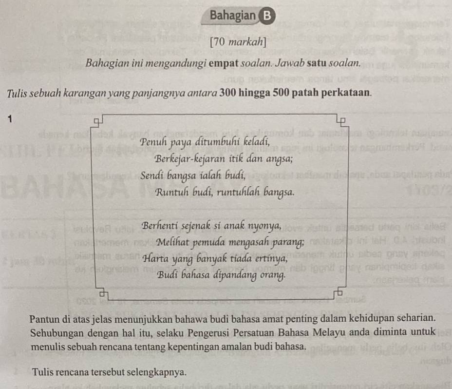 Bahagian B 
[70 markah] 
Bahagian ini mengandungi empat soalan. Jawab satu soalan. 
Tulis sebuah karangan yang panjangnya antara 300 hingga 500 patah perkataan. 
1 
Penuh paya ditumbuhi keladi, 
Berkejar-kejaran itik dan angsa; 
Sendi bangsa ialah budi, 
Runtuh budi, runtuhlah bangsa. 
Berhenti sejenak si anak nyonya, 
Melihat pemuda mengasah parang; 
Harta yang banyak tiada ertínya, 
Budi bahasa dipandang orang. 
Pantun di atas jelas menunjukkan bahawa budi bahasa amat penting dalam kehidupan seharian. 
Sehubungan dengan hal itu, selaku Pengerusi Persatuan Bahasa Melayu anda diminta untuk 
menulis sebuah rencana tentang kepentingan amalan budi bahasa. 
Tulis rencana tersebut selengkapnya.