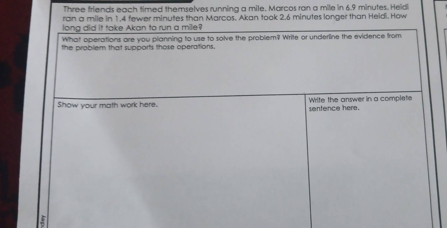 Three friends each timed themselves running a mile. Marcos ran a mile in 6.9 minutes. Heidi 
ran a mile in 1.4 fewer minutes than Marcos. Akan took 2.6 minutes longer than Heidi. How 
long did it take Akan to run a mile? 
What operations are you planning to use to solve the problem? Write or underline the evidence from 
the problem that supports those operations. 
Show your math work here. Write the answer in a complete 
sentence here.