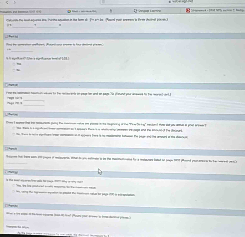 < > webassign.net
Prstabity and Etsnce ETAT 1292 O ent - s-vesse-tkq Cengage Learing * 3 Homework - STAT 1010, saction C. Matra
Catzulate the least-equares line. Put the equation in the form of y=x+2x (Round your answers to three decimal places.)
_
8° , _ x
: Pant (K)
Find the corelation coefficient, (Round your anawer to four decimal places.)
_
r°
ls it sgnificent? (Lhe a signficance level of 6.05.)
Yint
N
□ Part()
Find the extimated maximum values for the restaurants on page tan and on page 70. (Round your answers to the nearest cent )
_
Pape 12:5
_
Page 72: 8
□ Part (x)
Does it appear that the restaurents giving the massmum vailue are placed in the beginning of the "Fine Dining" section? How did you arrive at your arewer?
Yks, there is a significant linear correlation so it appears there is a relationship between the page and the amount of the discount,
Ns, there is not a significant finear comslation so it appears there is no relationship between the page and the amount of the discount,
Part 
_
Suppree that there were 200 pages of restaurantb. What do you estimate to be the maximum value for a restaurant listed on page 200? (Round your answer to the nearest cent.)
□Part (s)
is the least siquares line saiid for page 200? Why or why not?
Yes, the line produced a valid response for the mpxmum value
No, uasing the regression equation to predict the maximum value for page 200 is extrapolation.
C Part (h)
_
"What a the stope of the laxt equares (best-4t) line? (Round your answer to three decimal places.)
inpnat the sope
As the page number incrases by ohe page. te discount decrese