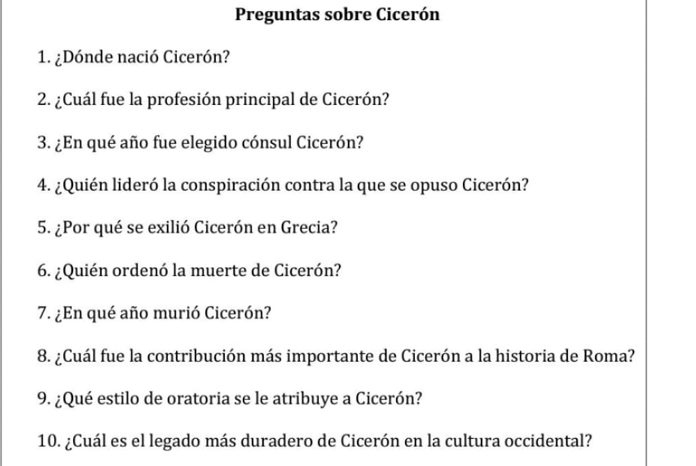 Preguntas sobre Cicerón 
1. ¿Dónde nació Cicerón? 
2. ¿Cuál fue la profesión principal de Cicerón? 
3. ¿En qué año fue elegido cónsul Cicerón? 
4. ¿Quién lideró la conspiración contra la que se opuso Cicerón? 
5. ¿Por qué se exilió Cicerón en Grecia? 
6. ¿Quién ordenó la muerte de Cicerón? 
7. ¿En qué año murió Cicerón? 
8. ¿Cuál fue la contribución más importante de Cicerón a la historia de Roma? 
9. ¿Qué estilo de oratoria se le atribuye a Cicerón? 
10. ¿Cuál es el legado más duradero de Cicerón en la cultura occidental?