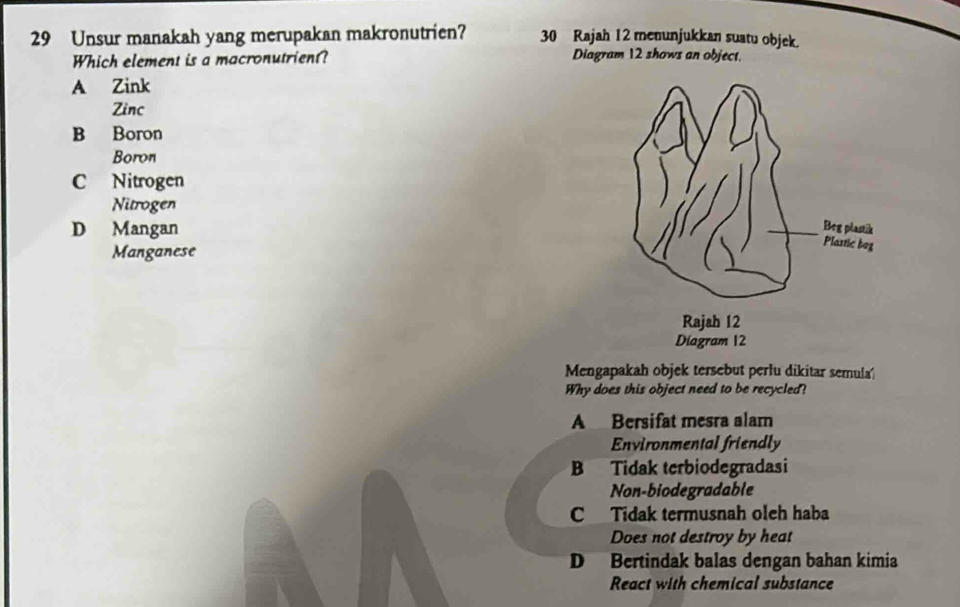 Unsur manakah yang merupakan makronutrien? 30 Rajah 12 menunjukkan suatu objek.
Which element is a macronutrient? Diagram 12 shows an object.
A Zink
Zinc
B Boron
Boron
C Nitrogen
Nitrogen
D Mangan 
Manganese
Mengapakah objek tersebut perlu dikitar semula
Why does this object need to be recycled?
A Bersifat mesra alam
Environmental friendly
B Tidak terbiodegradasi
Non-biodegradable
C Tidak termusnah oleh haba
Does not destroy by heat
D Bertindak balas dengan bahan kimia
React with chemical substance