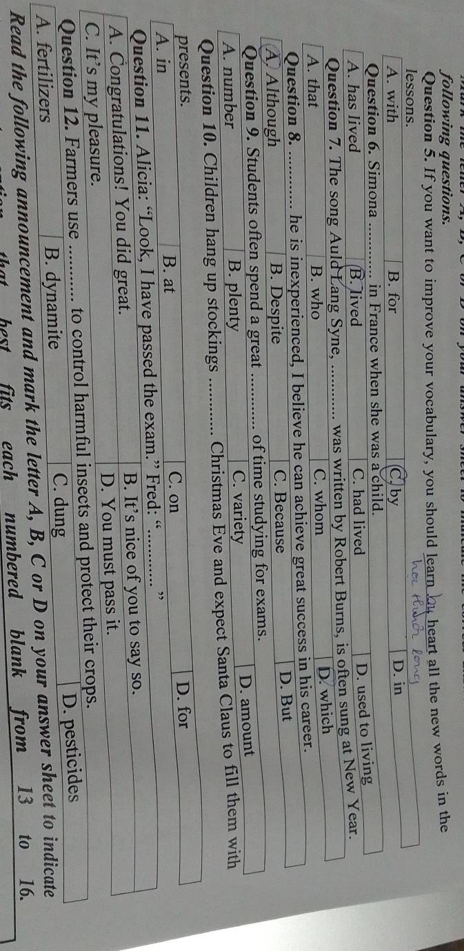 following questions.
Question 5. If you want to improve your vocabulary, you should learn bu heart all the new words in the
Question 10. Children hang up stockings _Christmas Eve a
presents.
C. on
A. in B. at D. for
Question 11. Alicia: “Look, I have passed the exam.” Fred: “.............. ”
A. Congratulations! You did great. B. It’s nice of you to say so.
C. It’s my pleasure. D. You must pass it.
Question 12. Farmers use e ........... to control harmful insects and protect their crops.
A. fertilizers B. dynamite
C. dung
D. pesticides
Read the following announcement and mark the letter A, B, C or D on your answer sheet to indicate
best fits each numbered blank from 13 to 16.