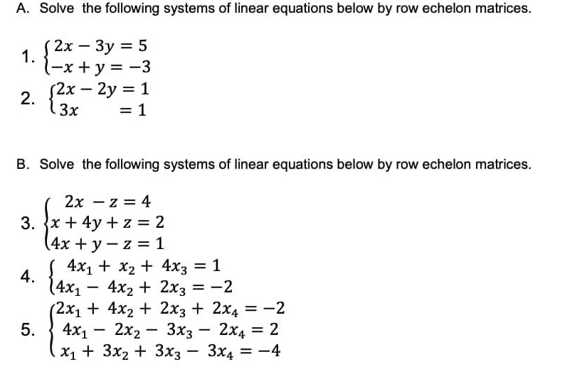 Solve the following systems of linear equations below by row echelon matrices. 
1. beginarrayl 2x-3y=5 -x+y=-3endarray.
2. beginarrayl 2x-2y=1 3x=1endarray.
B. Solve the following systems of linear equations below by row echelon matrices. 
3. beginarrayl 2x-z=4 x+4y+z=2 4x+y-z=1endarray.
4. beginarrayl 4x_1+x_2+4x_3=1 4x_1-4x_2+2x_3=-2endarray.
5. beginarrayl 2x_1+4x_2+2x_3+2x_4=-2 4x_1-2x_2-3x_3-2x_4=2 x_1+3x_2+3x_3-3x_4=-4endarray.