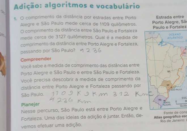 Adição: algoritmos e vocabulário
Ca
1. O comprimento da distância por estradas entre Portoe
Alegre e São Paulo mede cerca de 1109 quilômetros.  Porto Alegre, São
O comprimento da distância entre São Paulo e Fortaleza Paulo e Fortalez
mede cerca de 3127 quilômetros. Qual é a medida deO
comprimento da distância entre Porto Alegre e Fortaleza, 
passando por São Paulo?
CE
Compreender
Você sabe a medida de comprimento das distâncias entre
Porto Alegre e São Paulo e entre São Paulo e Fortaleza.
Você precisa descobrir a medida de comprimento da
distância entre Porto Alegre e Fortaleza passando por
São Paulo.
Planejar ESC
Nesse percurso, São Paulo está entre Porto Alegre eQuilô
Fortaleza. Uma das ideias da adição é juntar. Então, de- Atlas geográfico esc Fonte de cons
Rio de Janeiro: I
vemos efetuar uma adição.