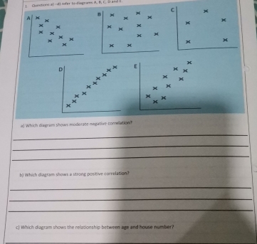 Question a|-c4 refer to diagram A. B. t and i .
C x
B x
A
x
x x
x
+
x x
× x
E )(
x
x
x
aj Which diagram shows moderate negative coenelation?
_
_
_
b) Which diagram shows a strong positive comelation?
_
_
_
c) Which diagram shows the relationship between age and house number?