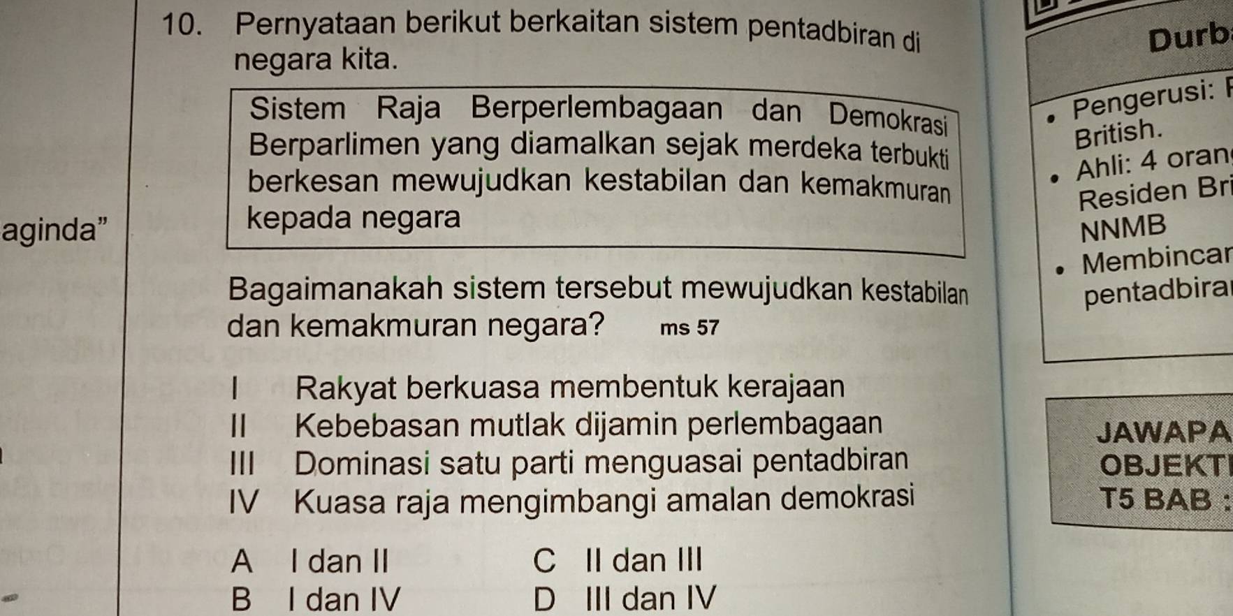 Pernyataan berikut berkaitan sistem pentadbiran di
Durb
negara kita.
Sistem Raja Berperlembagaan dan Demokrasi
Pengerusi: 
British.
Berparlimen yang diamalkan sejak merdeka terbukti
Ahli: 4 oran
berkesan mewujudkan kestabilan dan kemakmuran
Residen Br
kepada negara
aginda” NNMB
Membincar
Bagaimanakah sistem tersebut mewujudkan kestabilan pentadbira
dan kemakmuran negara? ms 57
【 n Rakyat berkuasa membentuk kerajaan
II Kebebasan mutlak dijamin perlembagaan JAWAPA
III Dominasi satu parti menguasai pentadbiran OBJEKT
IV Kuasa raja mengimbangi amalan demokrasi T5 BAB :
A I dan II C II dan III
B I dan IV D III dan IV