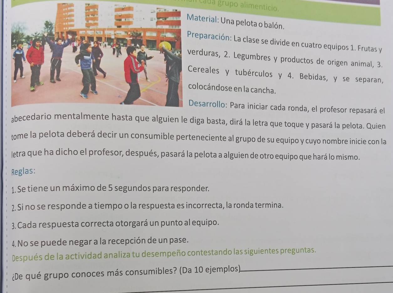 cada grupo alimentício. 
aterial: Una pelota o balón. 
eparación: La clase se divide en cuatro equipos 1. Frutas y 
rduras, 2. Legumbres y productos de origen animal, 3. 
ereales y tubérculos y 4. Bebidas, y se separan, 
locándose en la cancha. 
esarrollo: Para iniciar cada ronda, el profesor repasará el 
abecedario almente hasta que alguien le diga basta, dirá la letra que toque y pasará la pelota. Quien 
tome la pelota deberá decir un consumible perteneciente al grupo de su equipo y cuyo nombre inicie con la 
letra que ha dicho el profesor, después, pasará la pelota a alguien de otro equipo que hará lo mismo. 
Reglas: 
1. Se tiene un máximo de 5 segundos para responder. 
2. Si no se responde a tiempo o la respuesta es incorrecta, la ronda termina. 
3. Cada respuesta correcta otorgará un punto al equipo. 
4. No se puede negar a la recepción de un pase. 
_ 
Después de la actividad analiza tu desempeño contestando las siguientes preguntas. 
_ 
¿De qué grupo conoces más consumibles? (Da 10 ejemplos)