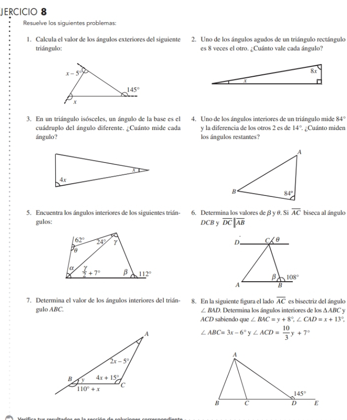 JERCICIO 8
Resuelve los siguientes problemas:
1. Calcula el valor de los ángulos exteriores del siguiente 2. Uno de los ángulos agudos de un triángulo rectángulo
triángulo: es 8 veces el otro. ¿Cuánto vale cada ángulo?
3. En un triángulo isósceles, un ángulo de la base es el 4. Uno de los ángulos interiores de un triángulo mide 84°
cuádruplo del ángulo diferente. ¿Cuánto mide cada y la diferencia de los otros 2 es de 14° ¿Cuánto miden
ángulo? los ángulos restantes?
5. Encuentra los ángulos interiores de los siguientes trián- 6. Determina los valores de β y θ. Si overline AC biseca al ángulo
gulos: DCB y overline DC||overline AB
D. C. θ
β 108°
A B
7. Determina el valor de los ángulos interiores del trián- 8. En la siguiente figura el lado overline AC es bisectriz del ángulo
gulo ABC. ∠ BAD. Determina los ángulos interiores de los △ ABC y
ACD sabiendo que ∠ BAC=y+8°,∠ CAD=x+13°,
∠ ABC=3x-6°y∠ ACD= 10/3 y+7°