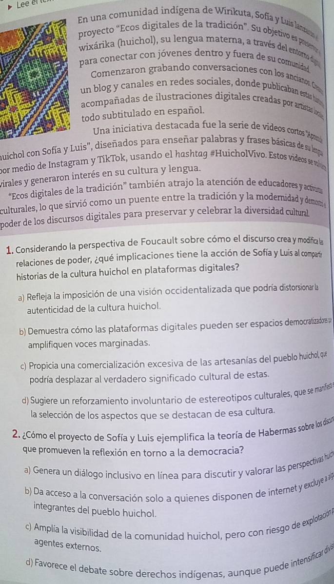 Lee el 
En una comunidad indígena de Winkuta, Sofía y Luis lanzaro 
proyecto “Ecos digitales de la tradición”. Su objetivo es presero
wixárika (huichol), su lengua materna, a través del entorno digo
para conectar con jóvenes dentro y fuera de su comunidad
Comenzaron grabando conversaciones con los ancianos. Cn
un blog y canales en redes sociales, donde publicaban estas histes
acompañadas de ilustraciones digitales creadas por artistas lo
todo subtitulado en español.
Una iniciativa destacada fue la serie de vídeos cortos ''Aprano
muichol con Sofía y Luis', diseñados para enseñar palabras y frases básicas de su lerga
por medio de Instagram y TíkTok, usando el hashtag #HuicholVívo. Estos vídeos se wiea
virales y generaron interés en su cultura y lengua.
“Ecos digitales de la tradición” también atrajo la atención de educadores y activsa
culturales, lo que sirvió como un puente entre la tradición y la modernidad y demest 
poder de los discursos digitales para preservar y celebrar la diversidad cultural
1. Considerando la perspectiva de Foucault sobre cómo el discurso crea y modifica la
relaciones de poder, ¿qué implicaciones tiene la acción de Sofía y Luis al compartir
historias de la cultura huichol en plataformas digitales?
a) Refleja la imposición de una visión occidentalizada que podría distorsionar la
autenticidad de la cultura huichol.
b) Demuestra cómo las plataformas digitales pueden ser espacios democratizadors u
amplifiquen voces marginadas.
c) Propicia una comercialización excesiva de las artesanías del pueblo huichol, que
podría desplazar al verdadero significado cultural de estas.
d) Sugiere un reforzamiento involuntario de estereotipos culturales, que se manifat
la selección de los aspectos que se destacan de esa cultura.
2. ¿Cómo el proyecto de Sofía y Luis ejemplifica la teoría de Habermas sobre los discu
que promueven la reflexión en torno a la democracia?
a) Genera un diálogo inclusivo en línea para discutir y valorar las perspectivas hu
b) Da acceso a la conversación solo a quienes disponen de internet y excluye a  
integrantes del pueblo huichol.
c) Amplía la visibilidad de la comunidad huichol, pero con riesgo de explotación 
agentes externos.
d) Favorece el debate sobre derechos indígenas, aunque puede intensificar dívis