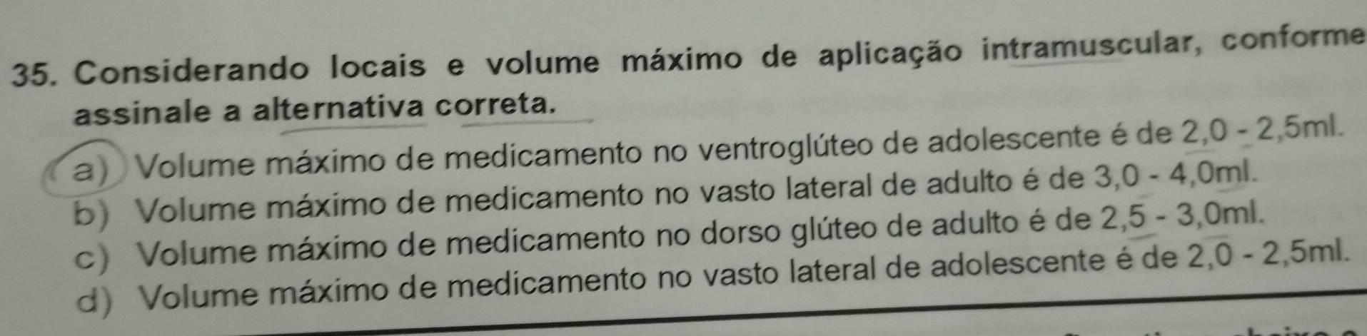 Considerando locais e volume máximo de aplicação intramuscular, conforme
assinale a alternativa correta.
(a) Volume máximo de medicamento no ventroglúteo de adolescente é de 2,0 - 2,5ml.
b) Volume máximo de medicamento no vasto lateral de adulto é de 3,0 - 4,0ml.
c) Volume máximo de medicamento no dorso glúteo de adulto é de 2,5 - 3,0ml.
d) Volume máximo de medicamento no vasto lateral de adolescente é de 2,0 - 2,5ml.