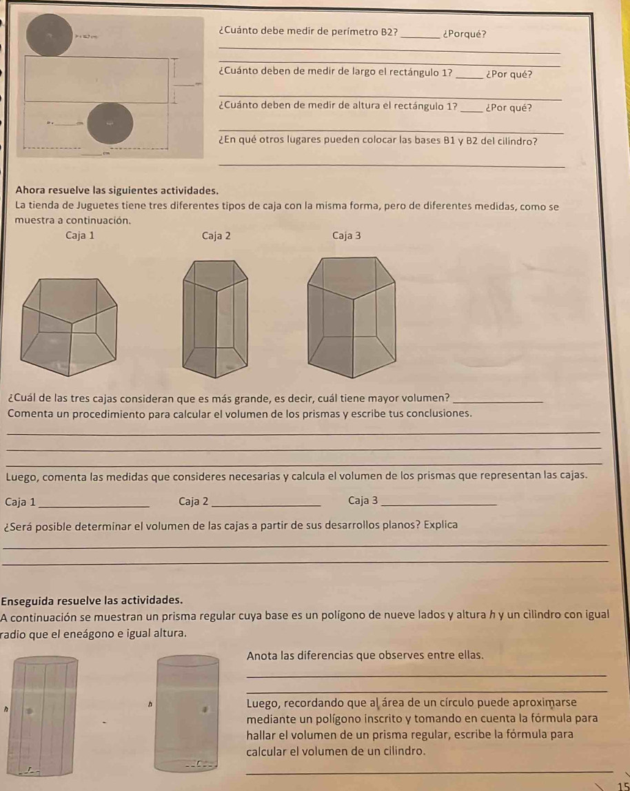 ¿Cuánto debe medir de perímetro B2? 
_¿Porqué? 
_ 
_ 
¿Cuánto deben de medir de largo el rectángulo 1? _¿Por qué? 
_ 
¿Cuánto deben de medir de altura el rectángulo 1? _¿Por qué? 
_ 
¿En qué otros lugares pueden colocar las bases B1 y B2 del cilindro? 
_ 
Ahora resuelve las siguientes actividades. 
La tienda de Juguetes tiene tres diferentes tipos de caja con la misma forma, pero de diferentes medidas, como se 
muestra a continuación. 
Caja 1 Caja 2 Caja 3 
¿Cuál de las tres cajas consideran que es más grande, es decir, cuál tiene mayor volumen?_ 
Comenta un procedimiento para calcular el volumen de los prismas y escribe tus conclusiones. 
_ 
_ 
_ 
Luego, comenta las medidas que consideres necesarias y calcula el volumen de los prismas que representan las cajas. 
Caja 1_ Caja 2_ Caja 3_ 
¿Será posible determinar el volumen de las cajas a partir de sus desarrollos planos? Explica 
_ 
_ 
Enseguida resuelve las actividades. 
A continuación se muestran un prisma regular cuya base es un polígono de nueve lados y altura h y un cilindro con igual 
radio que el eneágono e igual altura. 
Anota las diferencias que observes entre ellas. 
_ 
_ 
Luego, recordando que al área de un círculo puede aproximarse 
mediante un polígono inscrito y tomando en cuenta la fórmula para 
hallar el volumen de un prisma regular, escribe la fórmula para 
calcular el volumen de un cilindro. 
_
15