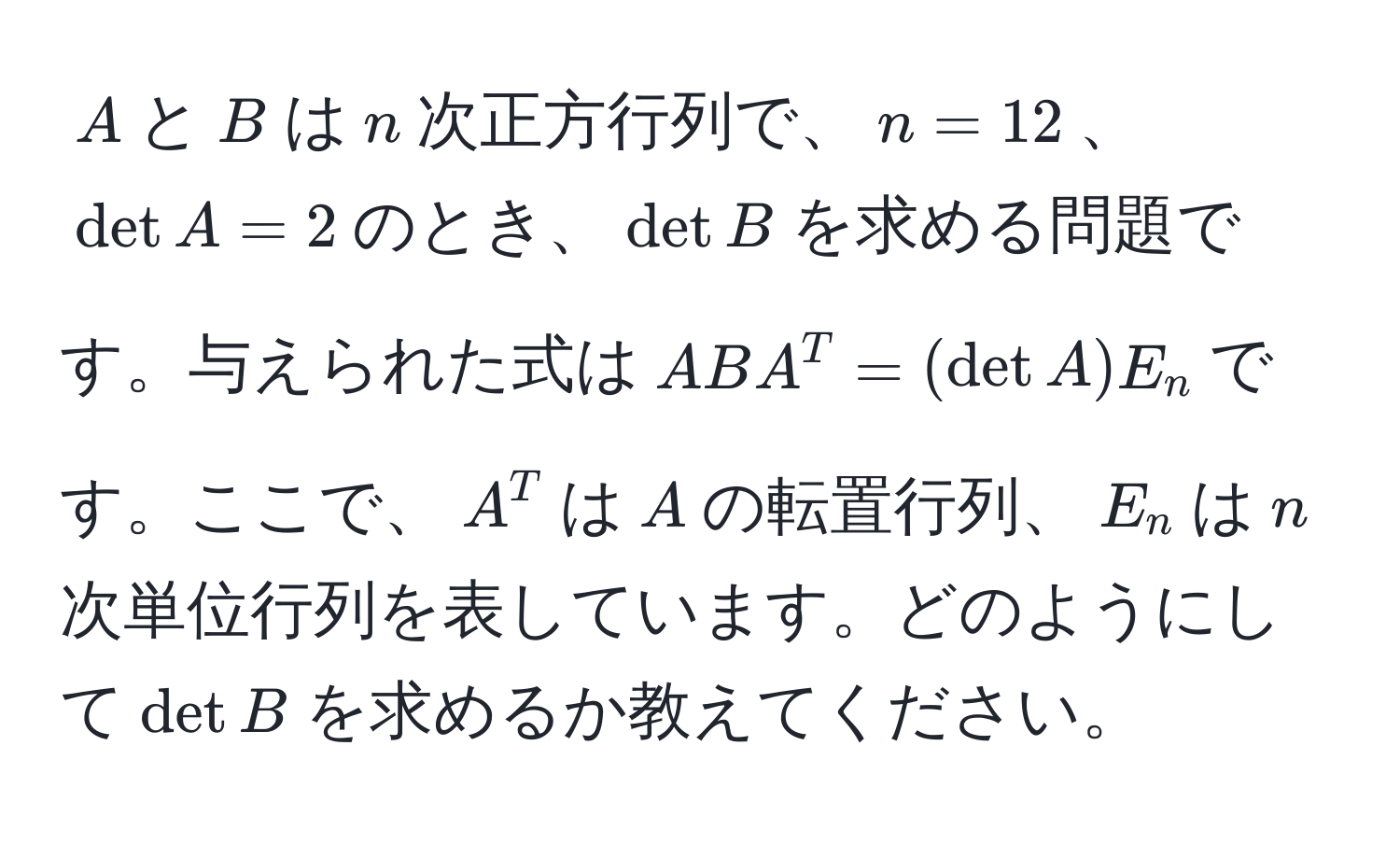 $A$と$B$は$n$次正方行列で、$n=12$、$det A=2$のとき、$det B$を求める問題です。与えられた式は$AB A^T = (det A) E_n$です。ここで、$A^T$は$A$の転置行列、$E_n$は$n$次単位行列を表しています。どのようにして$det B$を求めるか教えてください。