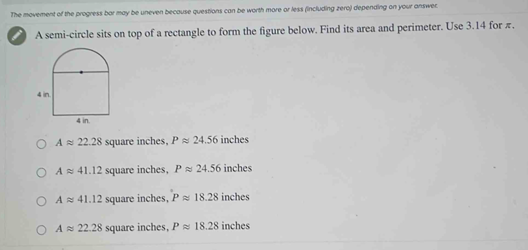 The movement of the progress bar may be uneven because questions can be worth more or less (including zero) depending on your answer.
A semi-circle sits on top of a rectangle to form the figure below. Find its area and perimeter. Use 3.14 for π.
Aapprox 22.28 square inches, Papprox 24.56 inches
Aapprox 41.12 square inches, Papprox 24.56 inches
Aapprox 41.12 square inches, Papprox 18.28 inches
Aapprox 22.28 square inches, Papprox 18.28 inches