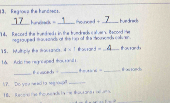 Regroup the hundreds. 
17_ hundreds = _ 1 thousand + _ 7 hundreds
14. Record the hundreds in the hundreds column. Record the 
regrouped thousands at the top of the thousands column. 
15. Multiply the thousands. 4* 1 thousand = _ 4 thousands
16. Add the regrouped thousands. 
_thousands - _ thousand = _ thousands
17. Do you need to regroup?_ 
18. Record the thousands in the thousands column. 
_