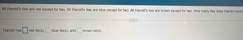All Harold's ties are red except for two. All Harold's ties are blue except for two. All Harold's ties are brown except for two. How many ties does Harold have 
Harold has □ red tie(s),□ blue tie(s) , and □ brown tie(s).