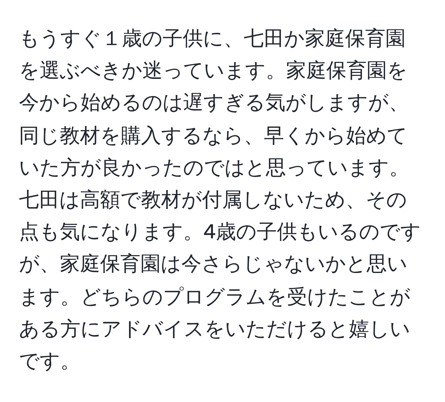 もうすぐ１歳の子供に、七田か家庭保育園を選ぶべきか迷っています。家庭保育園を今から始めるのは遅すぎる気がしますが、同じ教材を購入するなら、早くから始めていた方が良かったのではと思っています。七田は高額で教材が付属しないため、その点も気になります。4歳の子供もいるのですが、家庭保育園は今さらじゃないかと思います。どちらのプログラムを受けたことがある方にアドバイスをいただけると嬉しいです。