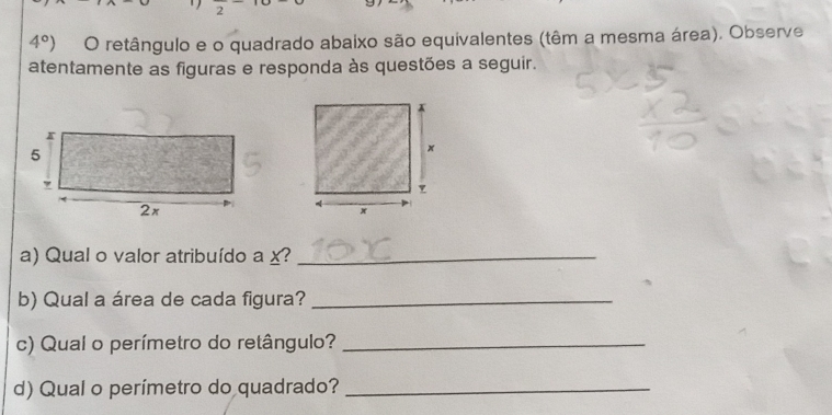 4°) O retângulo e o quadrado abaixo são equivalentes (têm a mesma área). Observe 
atentamente as figuras e responda às questões a seguir. 
a) Qual o valor atribuído a x?_ 
b) Qual a área de cada figura?_ 
c) Qual o perímetro do retângulo?_ 
d) Qual o perímetro do quadrado?_