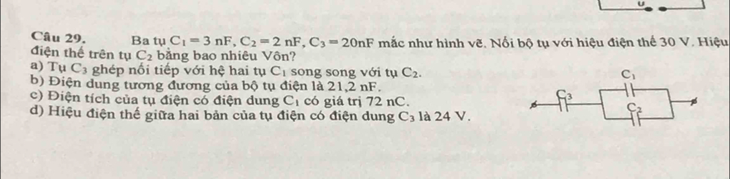 Ba tụ C_1=3nF,C_2=2nF,C_3=20nF mắc như hình vẽ. Nối bộ tụ với hiệu điện thế 30 V. Hiệu
điện thế trên tụ C_2 bằng bao nhiêu Vôn?
a) Tụ C_3 ghép nối tiếp với hệ hai tụ C_1 song song với tụ C_2.
b) Điện dung tương đương của bộ tụ điện là 21,2 nF.
c) Điện tích của tụ điện có điện dung C_1 có giá trị 72 nC.
d) Hiệu điện thế giữa hai bản của tụ điện có điện dung C_3 là 24 V.