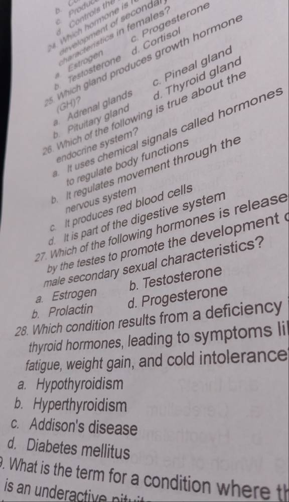 Controis the
4. Which hormone is
te velopment of seconda
Estrogen Progesterone
d. Cortisol
Testösterone haracteristics in females
. Which gland produces growth hormon
a. Adrenal glands c. Pineal gland
b. Pituitary gland d. Thyroid gland
(GH)?
6. Which of the following is true about the
It uses chemical signals called hormones
endocrine system?
to regulate body functions
t regulates movement through the
nervous system
c. It produces red blood cells
d. It is part of the digestive system
27. Which of the following hormones is release
by the testes to promote the development .
male secondary sexual characteristics?
a. Estrogen b. Testosterone
b. Prolactin d. Progesterone
28. Which condition results from a deficiency
thyroid hormones, leading to symptoms li
fatigue, weight gain, and cold intolerance
a. Hypothyroidism
b. Hyperthyroidism
c. Addison's disease
d. Diabetes mellitus
. What is the term for a condition where th
is n r tiv i