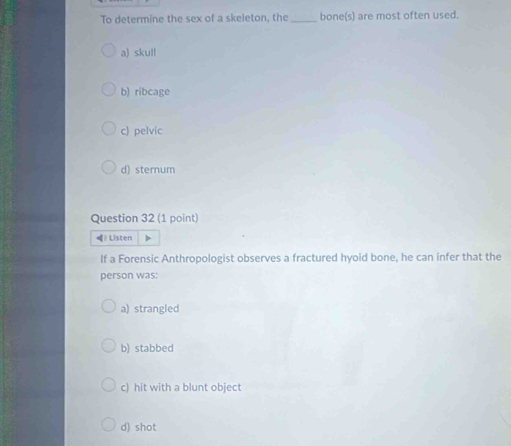 To determine the sex of a skeleton, the _bone(s) are most often used.
a) skull
b) ribcage
c) pelvic
d) sternum
Question 32 (1 point)
Listen
If a Forensic Anthropologist observes a fractured hyoid bone, he can infer that the
person was:
a) strangled
b) stabbed
c) hit with a blunt object
d) shot