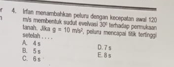 Irfan menambahkan peluru dengan kecepatan awal 120
m/s membentuk sudut evelvasi 30° terhadap permukaan
tanah. Jika g=10m/s^2 , peluru mencapai titik tertinggi
setelah . . . .
A. 4 s D. 7 s
B. 5 s E. 8 s
C. 6 s