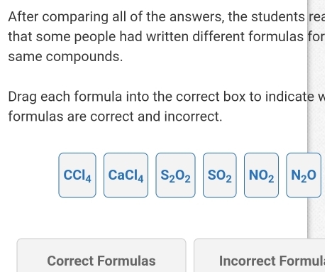 After comparing all of the answers, the students rea
that some people had written different formulas for
same compounds.
Drag each formula into the correct box to indicate w
formulas are correct and incorrect.
CCl_4 CaCl_4 S_2O_2 SO_2 NO_2 N_2O
Correct Formulas Incorrect Formul