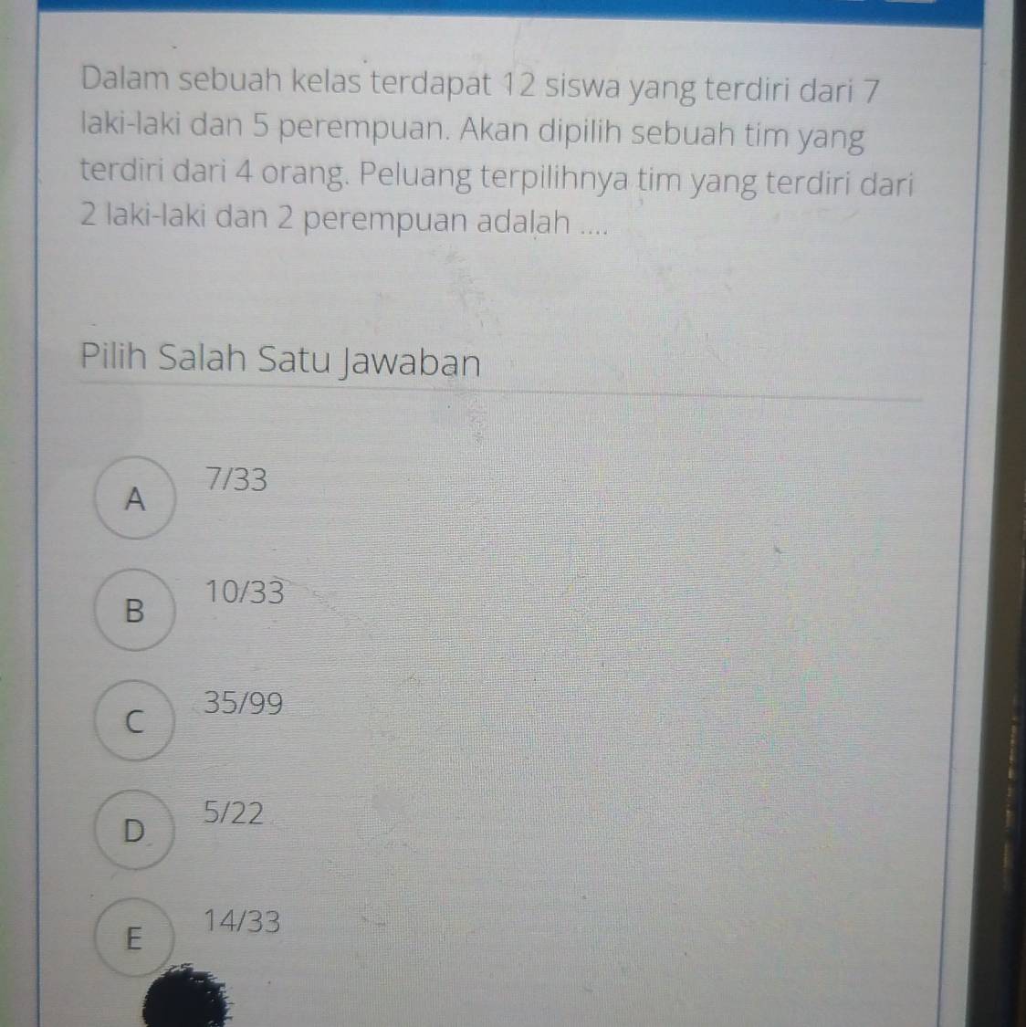 Dalam sebuah kelas terdapat 12 siswa yang terdiri dari 7
laki-laki dan 5 perempuan. Akan dipilih sebuah tim yang
terdiri dari 4 orang. Peluang terpilihnya tim yang terdiri dari
2 laki-laki dan 2 perempuan adalah ....
Pilih Salah Satu Jawaban
A
7/33
B
10/33
C 35/99
D 5/22
E 14/33