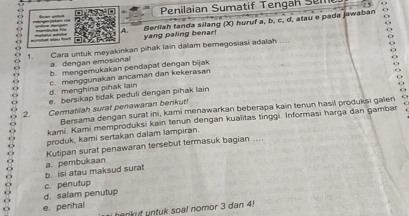 Scan untuk Penilaian Sumatif Tengah Sem
mengerjakan via online dengan
membuka file
A. Berilah tanda silang (X) huruf a, b, c, d, atau e pada jawaban
acrobat atau foxit melalui adobe
yang paling benar!
1. Cara untuk meyakinkan pihak lain dalam bernegosiasi adalah ....
a. dengan emosional
b. mengemukakan pendapat dengan bijak
c. menggunakan ancaman dan kekerasan
d. menghina pihak lain
e. bersikap tidak peduli dengan pihak lain
2. Cermatilah surat penawaran berikut!
Bersama dengan surat ini, kami menawarkan beberapa kain tenun hasil produksi galeri
kami. Kami memproduksi kain tenun dengan kualitas tinggi. Informasi harga dan gambar
produk, kami sertakan dalam lampiran.
Kutipan surat penawaran tersebut termasuk bagian ....
a. pembukaan
b. isi atau maksud surat
c. penutup
d. salam penutup
e. perihal
i horikut untuk soal nomor 3 dan 4!